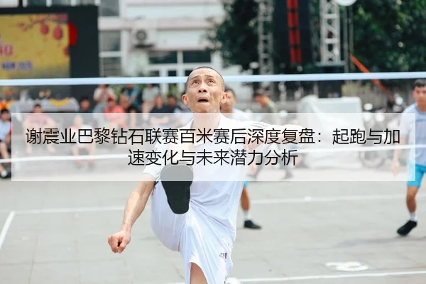 谢震业巴黎钻石联赛百米赛后深度复盘：起跑与加速变化与未来潜力分析